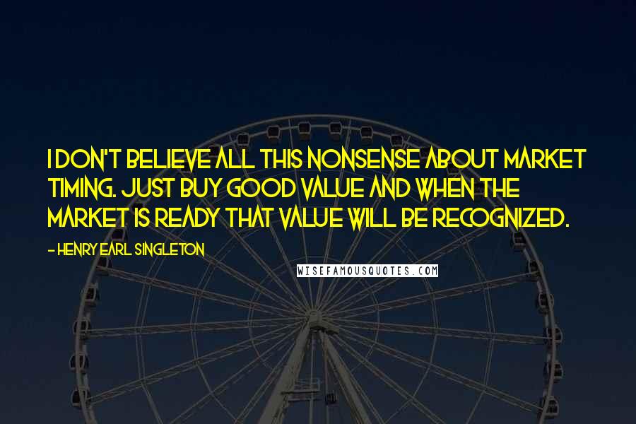 Henry Earl Singleton quotes: I don't believe all this nonsense about market timing. Just buy good value and when the market is ready that value will be recognized.