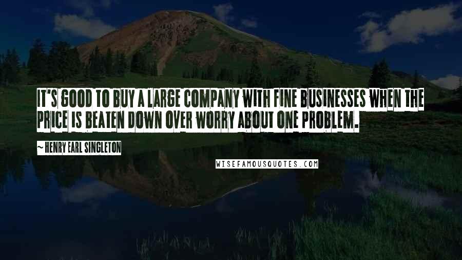 Henry Earl Singleton quotes: It's good to buy a large company with fine businesses when the price is beaten down over worry about one problem.