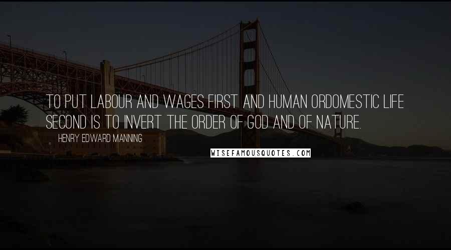 Henry Edward Manning quotes: To put labour and wages first and human ordomestic life second is to invert the order of God and of nature.