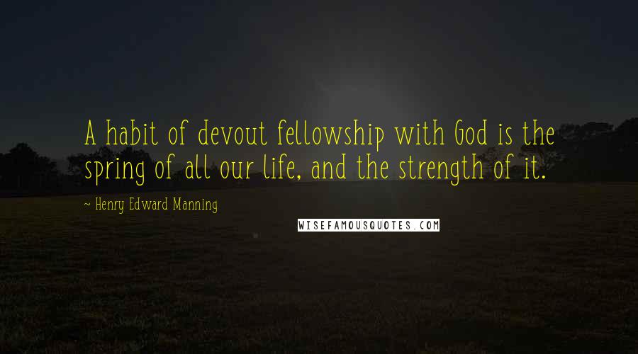 Henry Edward Manning quotes: A habit of devout fellowship with God is the spring of all our life, and the strength of it.