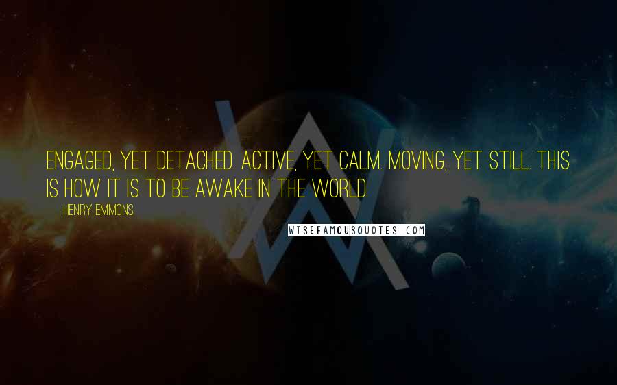 Henry Emmons quotes: Engaged, yet detached. Active, yet calm. Moving, yet still. This is how it is to be awake in the world.