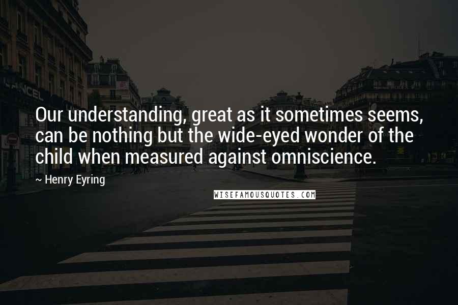 Henry Eyring quotes: Our understanding, great as it sometimes seems, can be nothing but the wide-eyed wonder of the child when measured against omniscience.