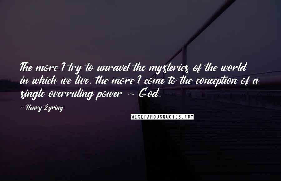 Henry Eyring quotes: The more I try to unravel the mysteries of the world in which we live, the more I come to the conception of a single overruling power - God.