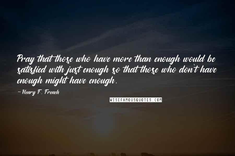 Henry F. French quotes: Pray that those who have more than enough would be satisfied with just enough so that those who don't have enough might have enough. Henry F. French quotes: Pray that those who have more than enough would be satisfied with just enough so that those who don't have enough might have enough.