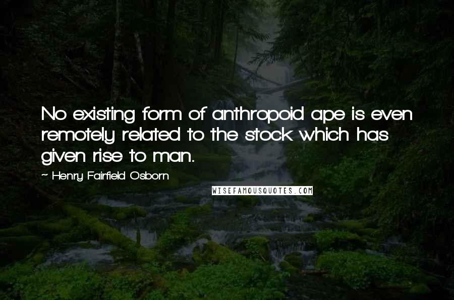 Henry Fairfield Osborn quotes: No existing form of anthropoid ape is even remotely related to the stock which has given rise to man.