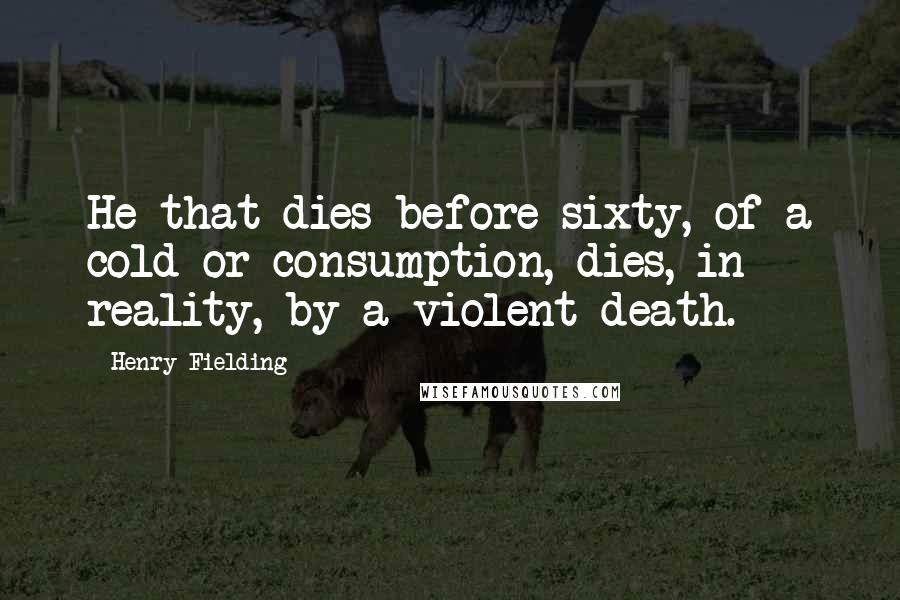 Henry Fielding quotes: He that dies before sixty, of a cold or consumption, dies, in reality, by a violent death.