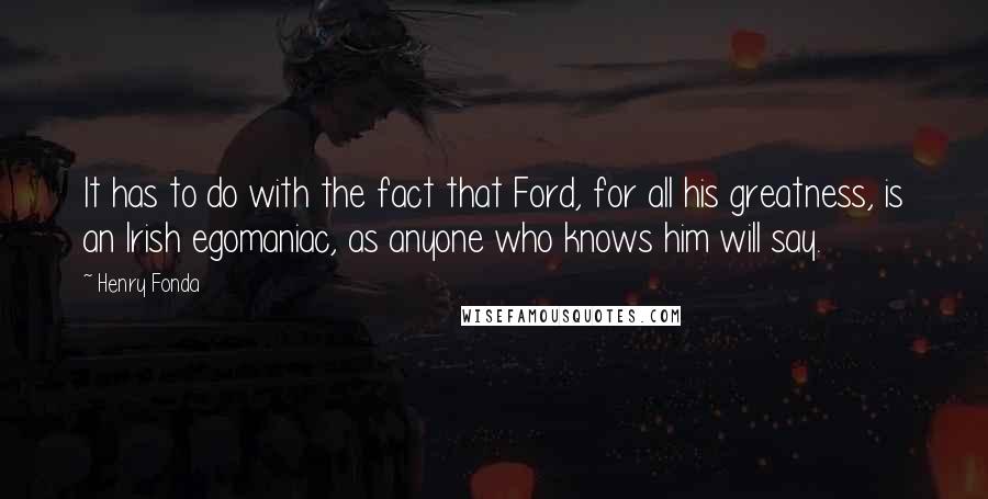 Henry Fonda quotes: It has to do with the fact that Ford, for all his greatness, is an Irish egomaniac, as anyone who knows him will say.