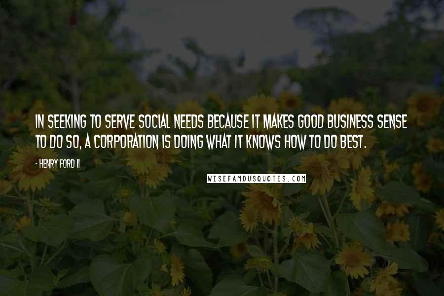 Henry Ford II quotes: In seeking to serve social needs because it makes good business sense to do so, a corporation is doing what it knows how to do best.