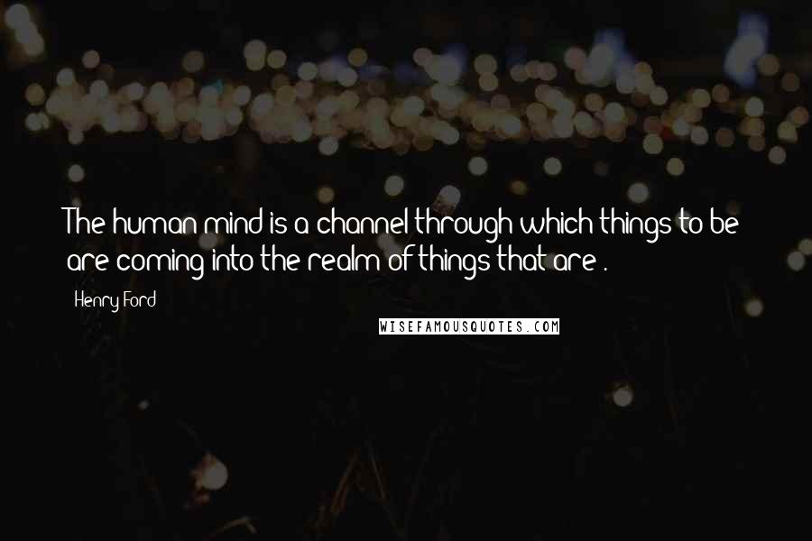 Henry Ford quotes: The human mind is a channel through which things-to-be are coming into the realm of things-that-are .