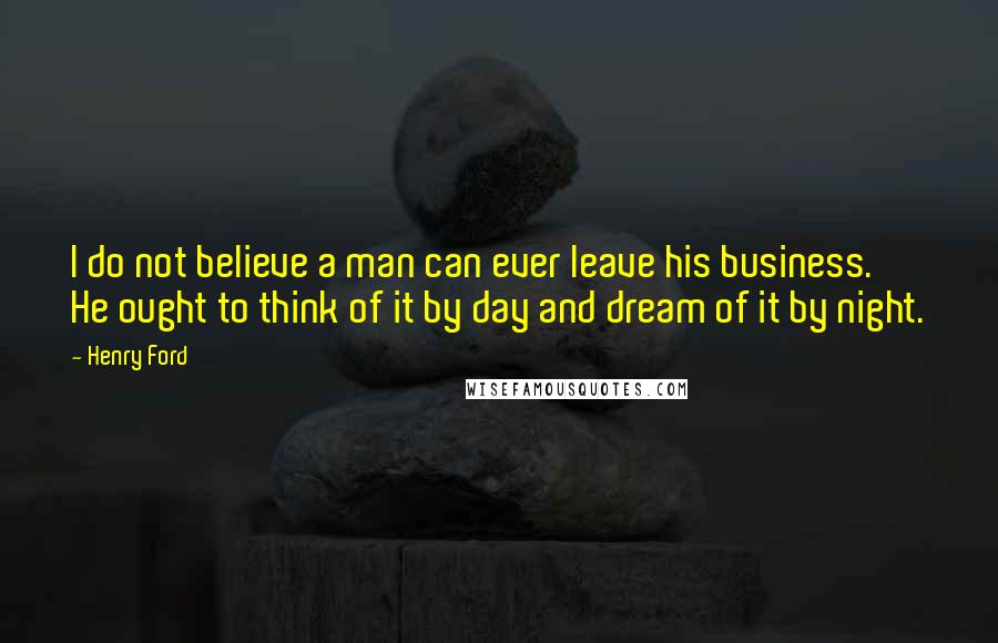 Henry Ford quotes: I do not believe a man can ever leave his business. He ought to think of it by day and dream of it by night.