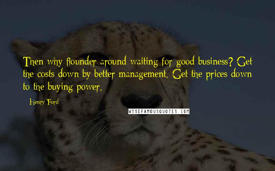 Henry Ford quotes: Then why flounder around waiting for good business? Get the costs down by better management. Get the prices down to the buying power. Henry Ford quotes: Then why flounder around waiting for good business? Get the costs down by better management. Get the prices down to the buying power.