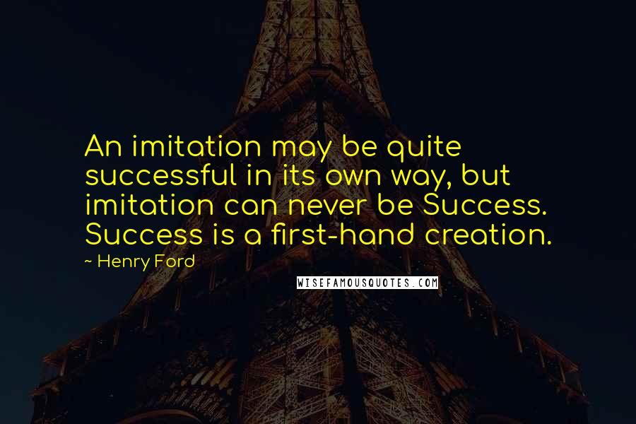 Henry Ford quotes: An imitation may be quite successful in its own way, but imitation can never be Success. Success is a first-hand creation. Henry Ford quotes: An imitation may be quite successful in its own way, but imitation can never be Success. Success is a first-hand creation.