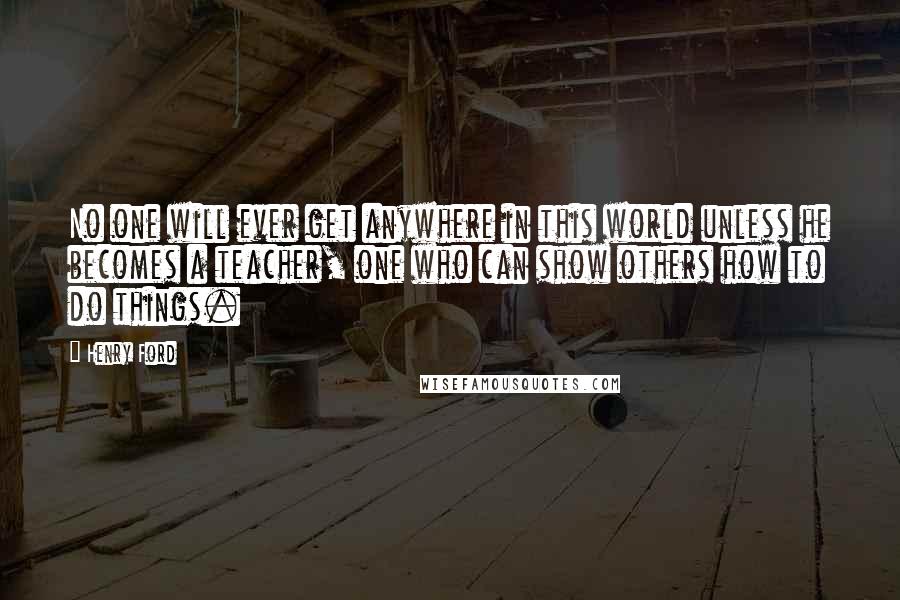 Henry Ford quotes: No one will ever get anywhere in this world unless he becomes a teacher, one who can show others how to do things. Henry Ford quotes: No one will ever get anywhere in this world unless he becomes a teacher, one who can show others how to do things.