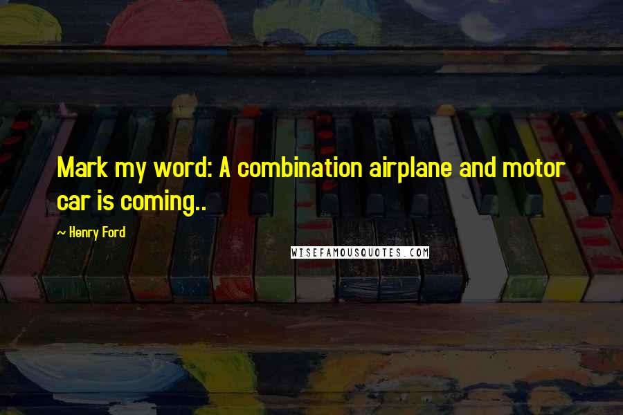 Henry Ford quotes: Mark my word: A combination airplane and motor car is coming..