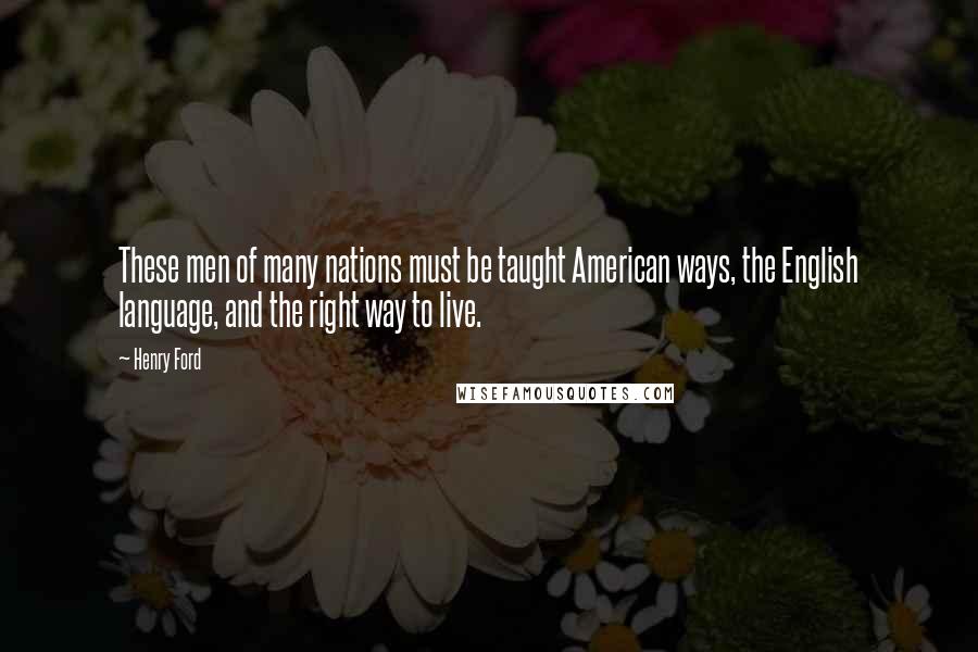 Henry Ford quotes: These men of many nations must be taught American ways, the English language, and the right way to live. Henry Ford quotes: These men of many nations must be taught American ways, the English language, and the right way to live.