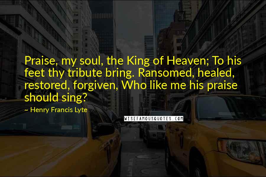 Henry Francis Lyte quotes: Praise, my soul, the King of Heaven; To his feet thy tribute bring. Ransomed, healed, restored, forgiven, Who like me his praise should sing?