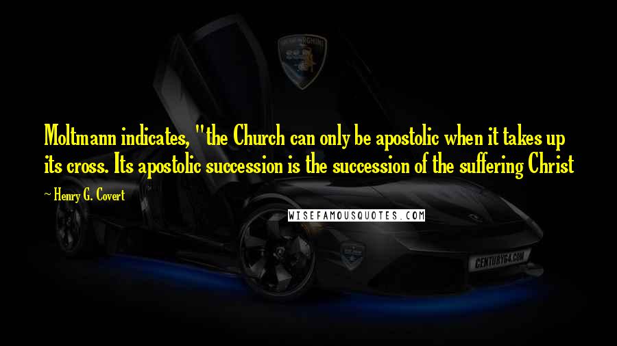 Henry G. Covert quotes: Moltmann indicates, "the Church can only be apostolic when it takes up its cross. Its apostolic succession is the succession of the suffering Christ Henry G. Covert quotes: Moltmann indicates, "the Church can only be apostolic when it takes up its cross. Its apostolic succession is the succession of the suffering Christ