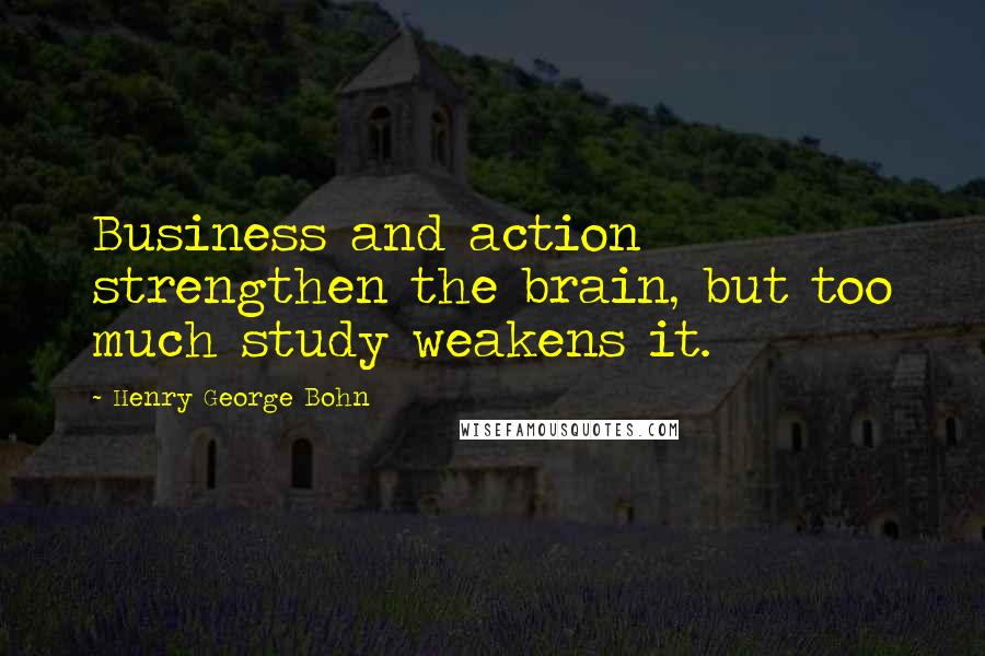 Henry George Bohn quotes: Business and action strengthen the brain, but too much study weakens it.