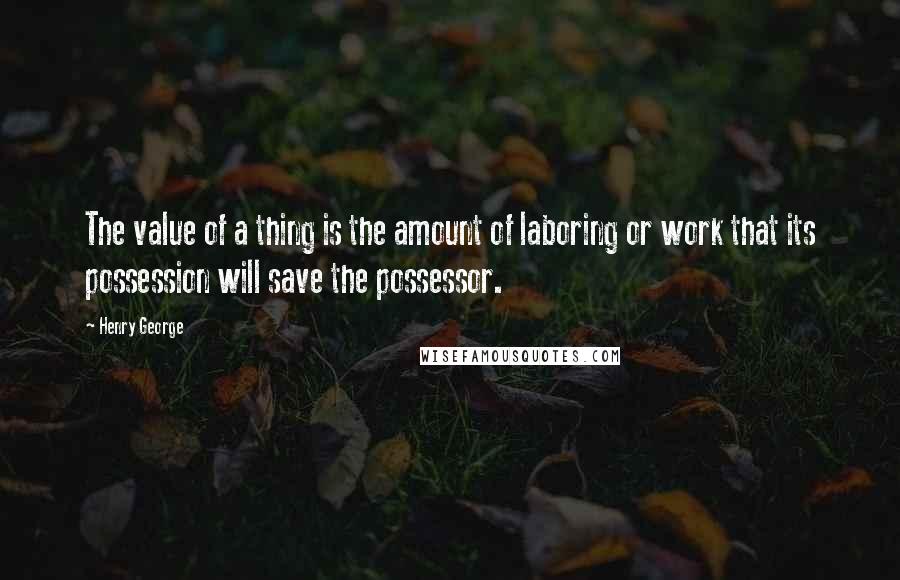 Henry George quotes: The value of a thing is the amount of laboring or work that its possession will save the possessor.