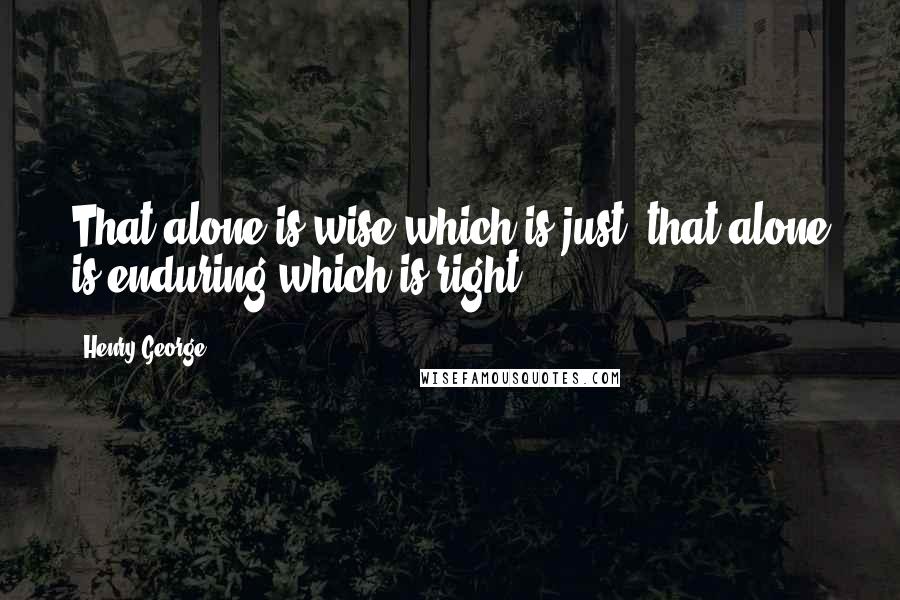 Henry George quotes: That alone is wise which is just; that alone is enduring which is right.