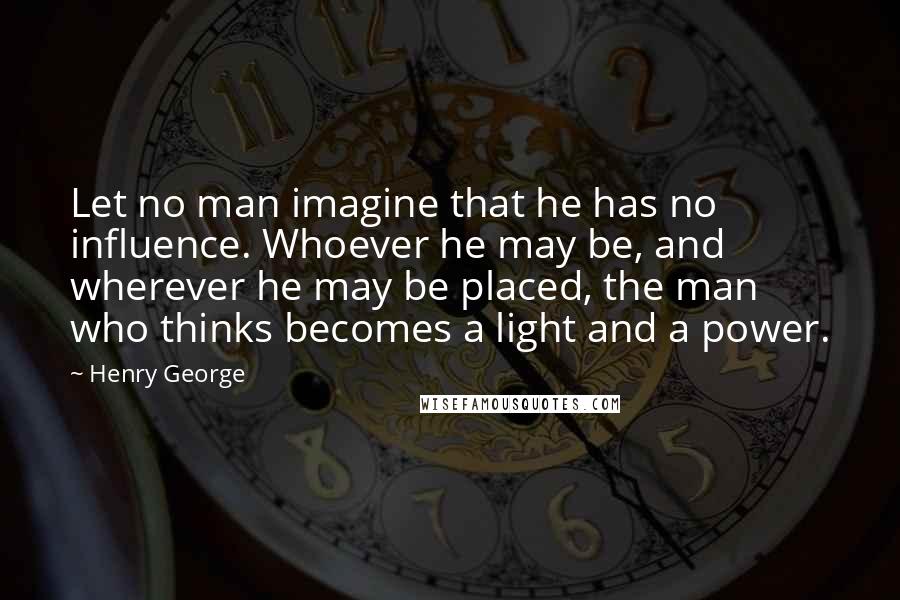 Henry George quotes: Let no man imagine that he has no influence. Whoever he may be, and wherever he may be placed, the man who thinks becomes a light and a power.