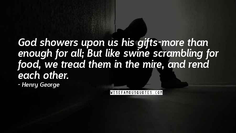 Henry George quotes: God showers upon us his gifts-more than enough for all; But like swine scrambling for food, we tread them in the mire, and rend each other.