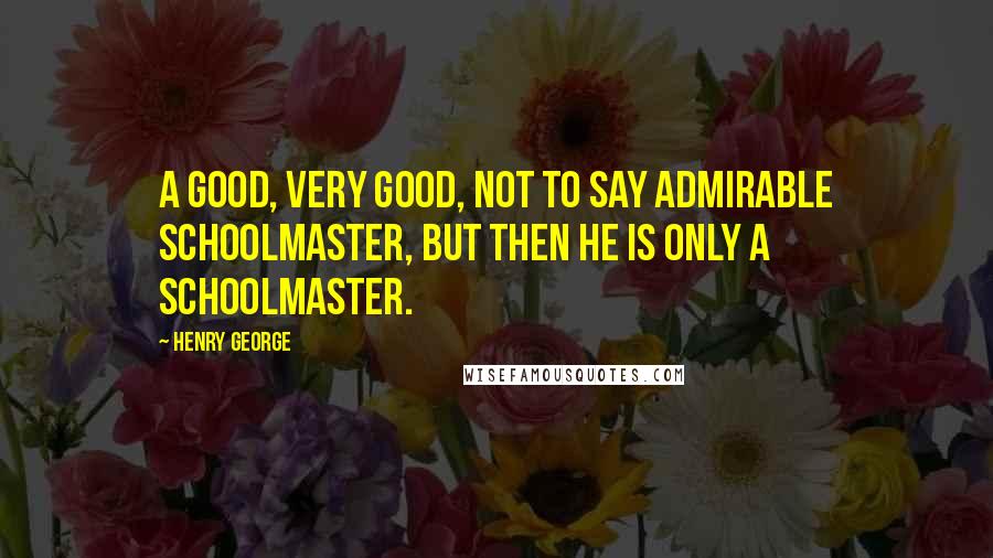 Henry George quotes: A good, very good, not to say admirable schoolmaster, but then he is only a schoolmaster.