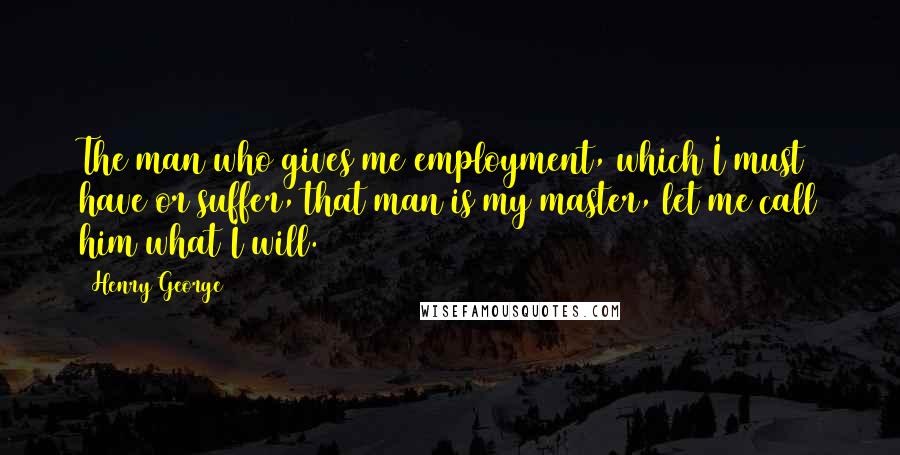 Henry George quotes: The man who gives me employment, which I must have or suffer, that man is my master, let me call him what I will.