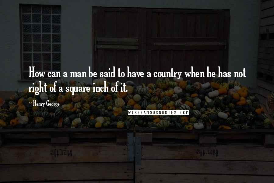 Henry George quotes: How can a man be said to have a country when he has not right of a square inch of it.