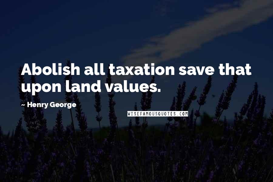 Henry George quotes: Abolish all taxation save that upon land values.