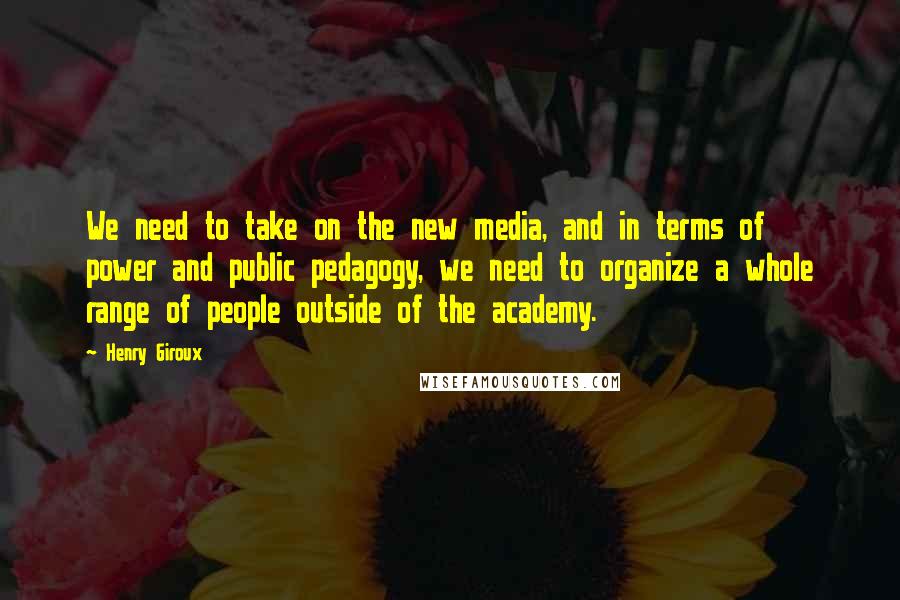 Henry Giroux quotes: We need to take on the new media, and in terms of power and public pedagogy, we need to organize a whole range of people outside of the academy.