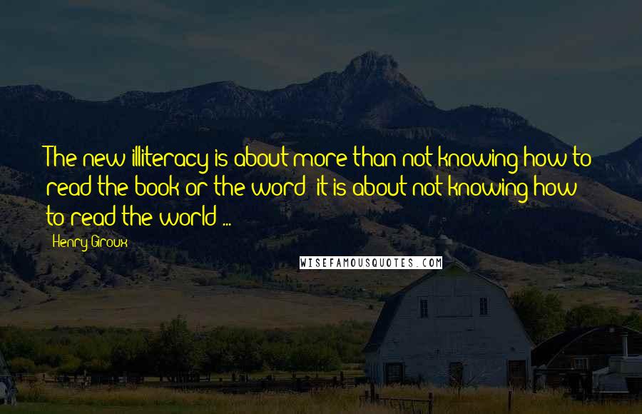 Henry Giroux quotes: The new illiteracy is about more than not knowing how to read the book or the word; it is about not knowing how to read the world ...