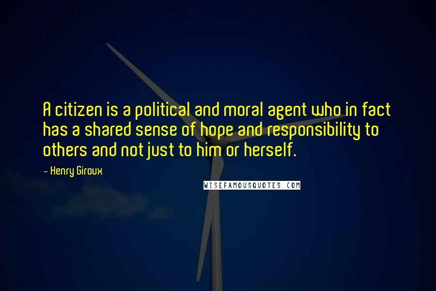 Henry Giroux quotes: A citizen is a political and moral agent who in fact has a shared sense of hope and responsibility to others and not just to him or herself.