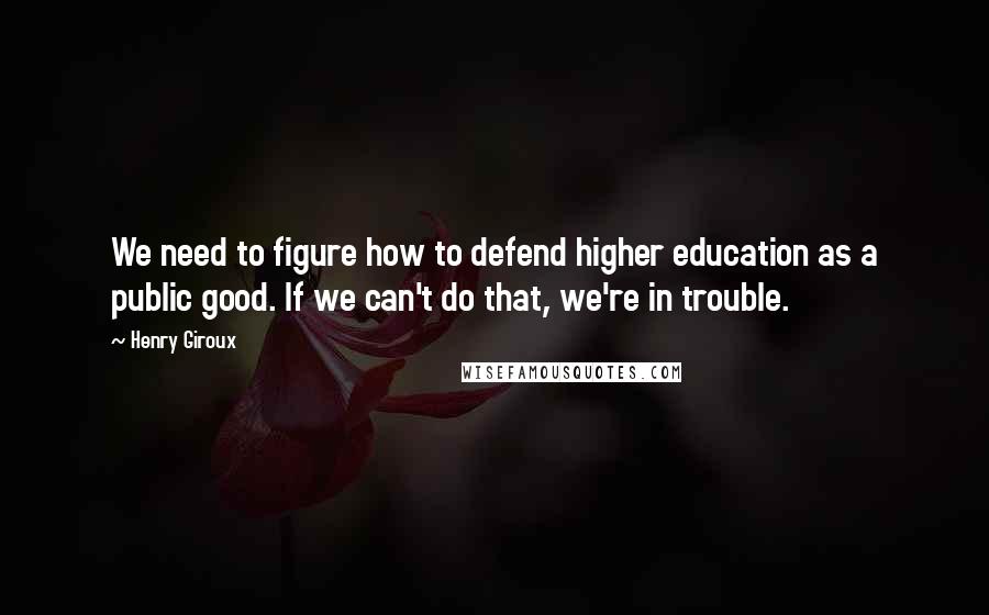 Henry Giroux quotes: We need to figure how to defend higher education as a public good. If we can't do that, we're in trouble.