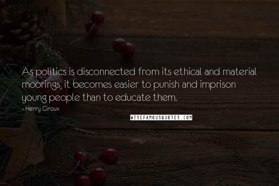 Henry Giroux quotes: As politics is disconnected from its ethical and material moorings, it becomes easier to punish and imprison young people than to educate them.