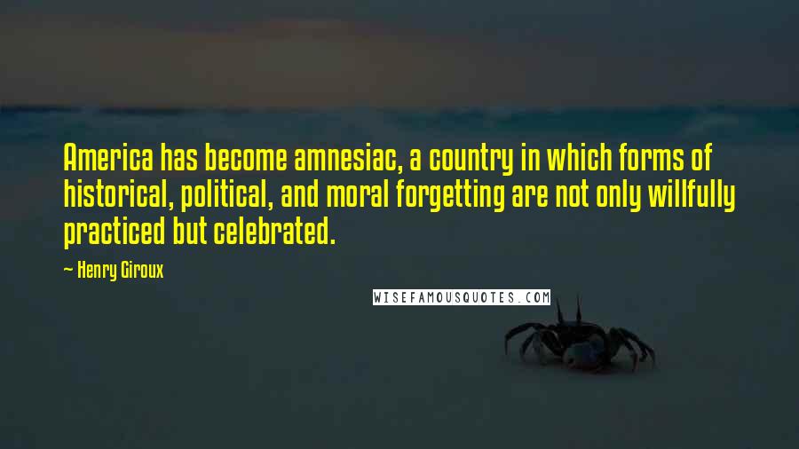 Henry Giroux quotes: America has become amnesiac, a country in which forms of historical, political, and moral forgetting are not only willfully practiced but celebrated.