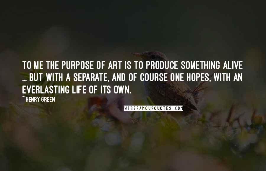 Henry Green quotes: To me the purpose of art is to produce something alive ... but with a separate, and of course one hopes, with an everlasting life of its own. Henry Green quotes: To me the purpose of art is to produce something alive ... but with a separate, and of course one hopes, with an everlasting life of its own.