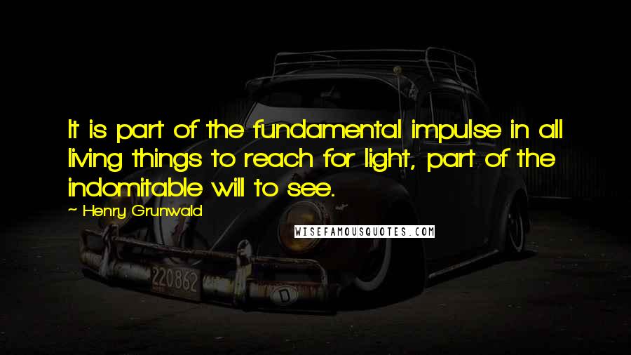 Henry Grunwald quotes: It is part of the fundamental impulse in all living things to reach for light, part of the indomitable will to see.