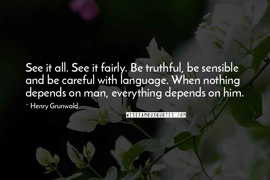 Henry Grunwald quotes: See it all. See it fairly. Be truthful, be sensible and be careful with language. When nothing depends on man, everything depends on him.