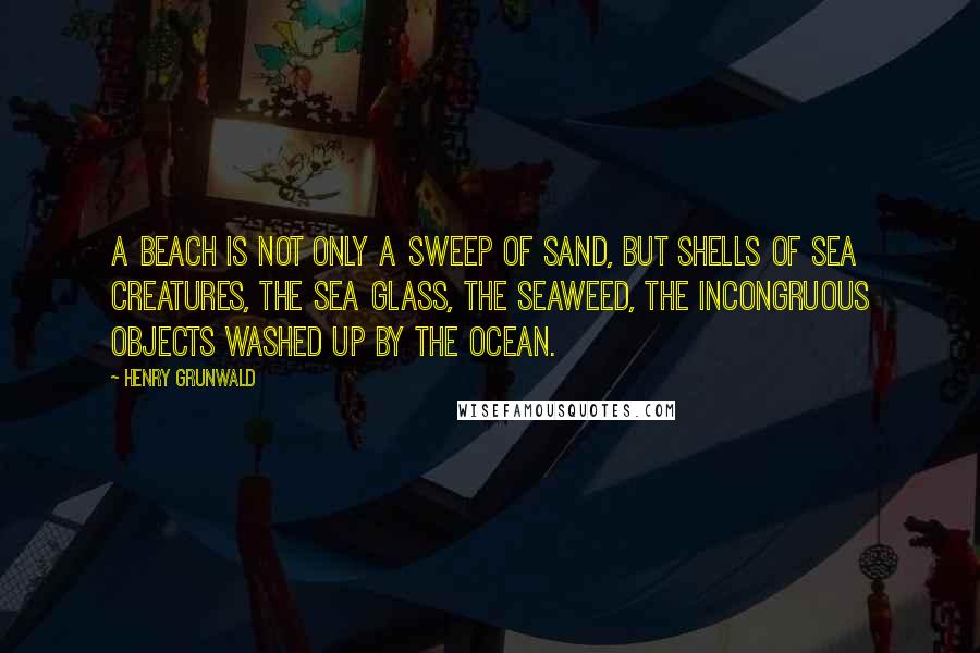 Henry Grunwald quotes: A beach is not only a sweep of sand, but shells of sea creatures, the sea glass, the seaweed, the incongruous objects washed up by the ocean.