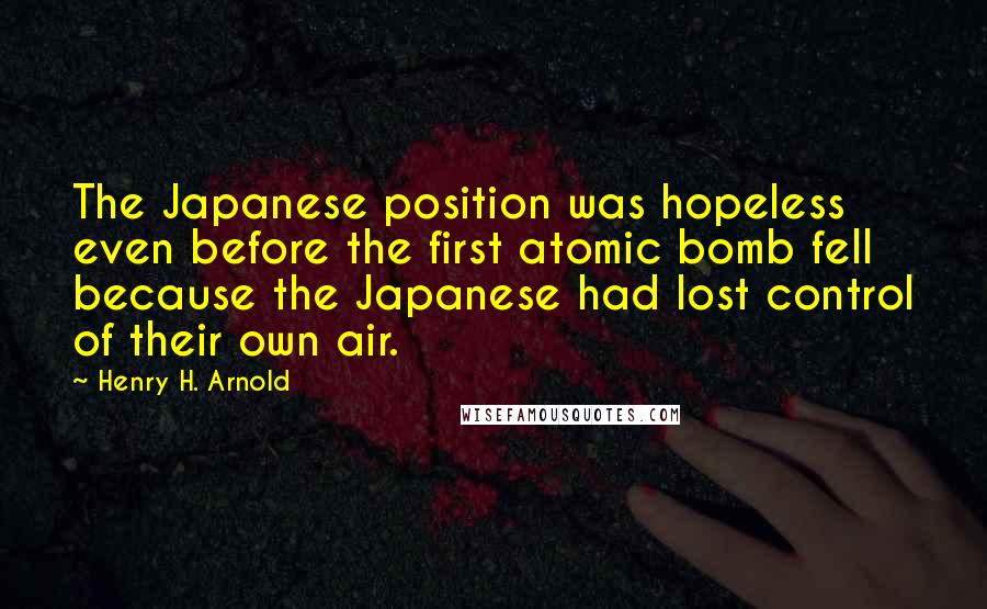 Henry H. Arnold quotes: The Japanese position was hopeless even before the first atomic bomb fell because the Japanese had lost control of their own air.
