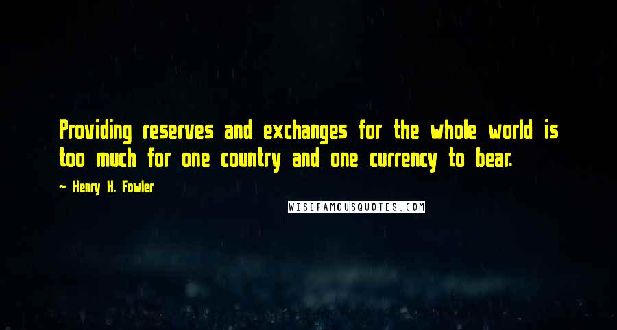 Henry H. Fowler quotes: Providing reserves and exchanges for the whole world is too much for one country and one currency to bear. Henry H. Fowler quotes: Providing reserves and exchanges for the whole world is too much for one country and one currency to bear.