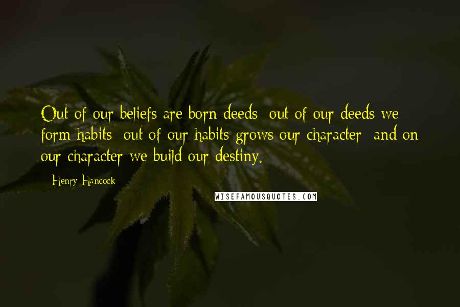 Henry Hancock quotes: Out of our beliefs are born deeds; out of our deeds we form habits; out of our habits grows our character; and on our character we build our destiny. Henry Hancock quotes: Out of our beliefs are born deeds; out of our deeds we form habits; out of our habits grows our character; and on our character we build our destiny.