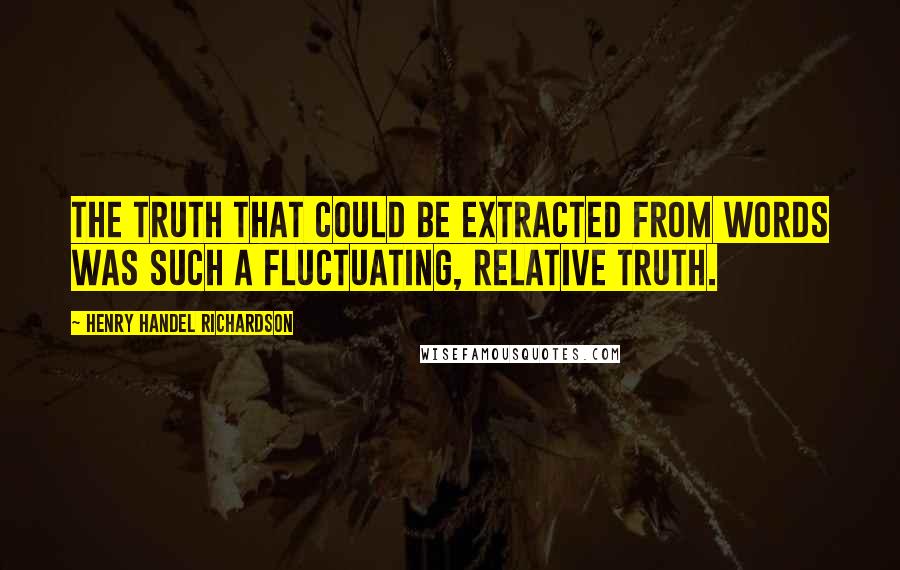 Henry Handel Richardson quotes: The truth that could be extracted from words was such a fluctuating, relative truth.