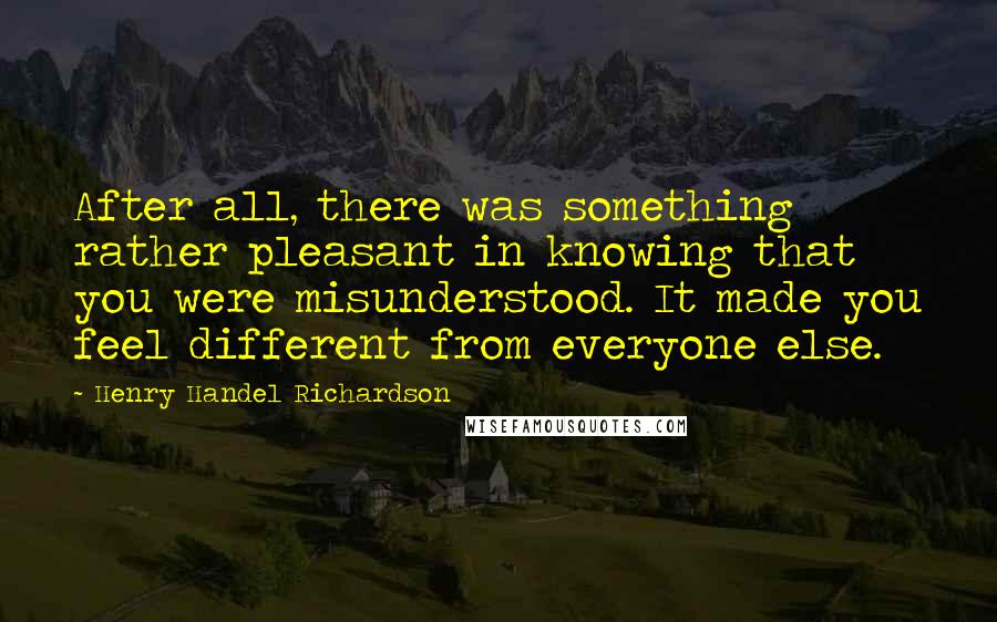 Henry Handel Richardson quotes: After all, there was something rather pleasant in knowing that you were misunderstood. It made you feel different from everyone else.