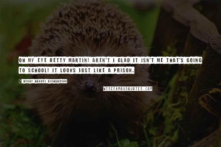 Henry Handel Richardson quotes: Oh my eye Betty Martin! Aren't I glad it isn't me that's going to school! It looks just like a prison.