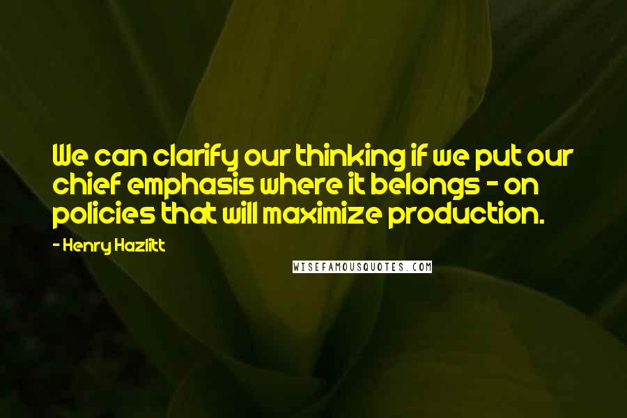 Henry Hazlitt quotes: We can clarify our thinking if we put our chief emphasis where it belongs - on policies that will maximize production.