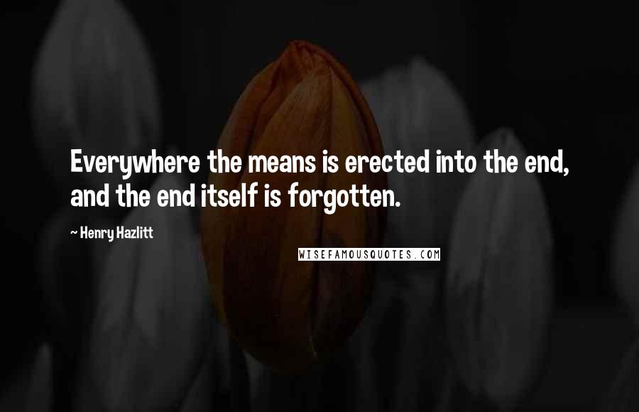 Henry Hazlitt quotes: Everywhere the means is erected into the end, and the end itself is forgotten.