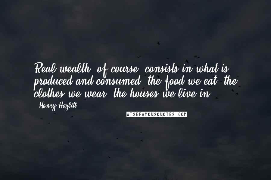 Henry Hazlitt quotes: Real wealth, of course, consists in what is produced and consumed: the food we eat, the clothes we wear, the houses we live in.