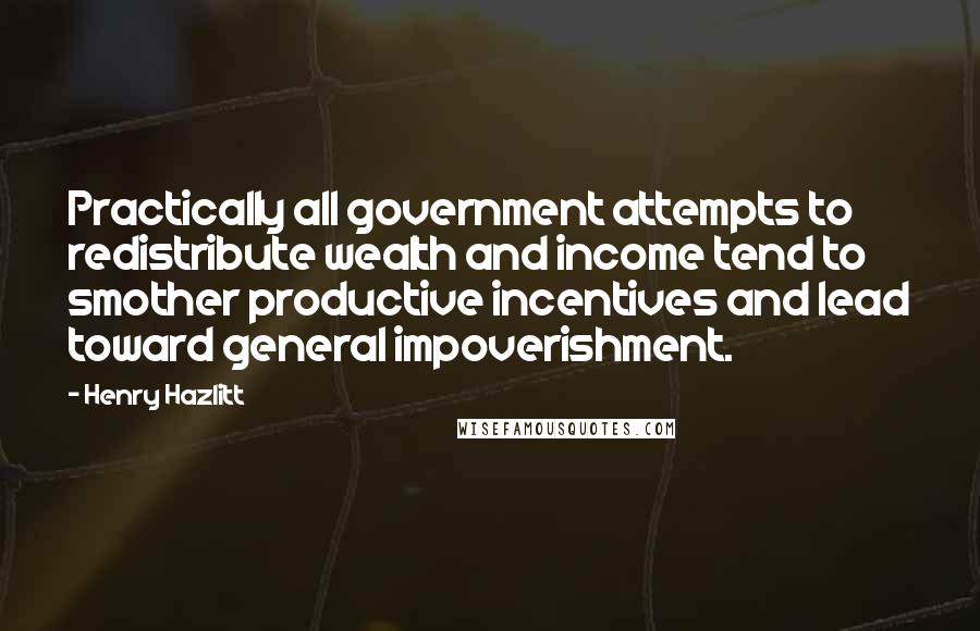 Henry Hazlitt quotes: Practically all government attempts to redistribute wealth and income tend to smother productive incentives and lead toward general impoverishment. Henry Hazlitt quotes: Practically all government attempts to redistribute wealth and income tend to smother productive incentives and lead toward general impoverishment.